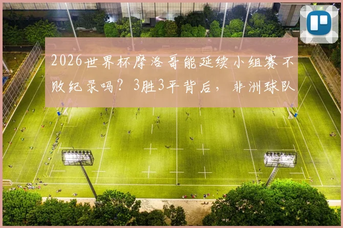2026世界杯摩洛哥能延续小组赛不败纪录吗？3胜3平背后，非洲球队的历史性突破与未来挑战解析