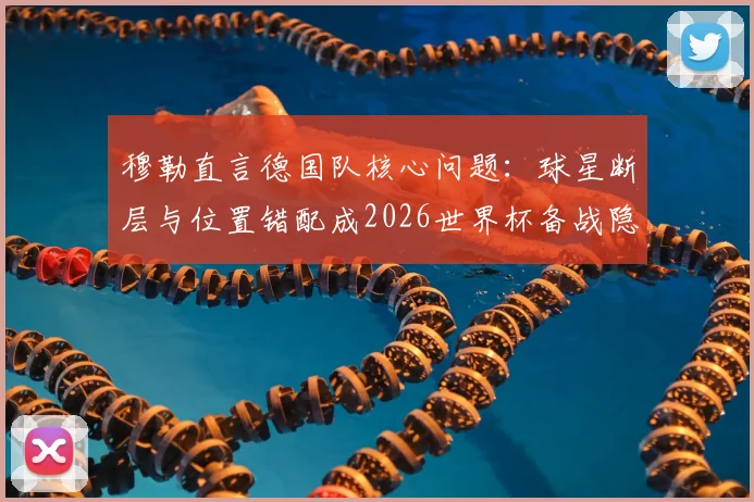穆勒直言德国队核心问题:球星断层与位置错配成2026世界杯备战隐忧
