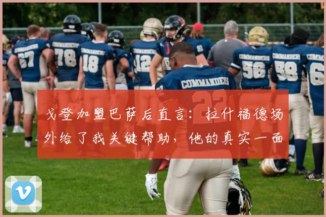 戈登加盟巴萨后直言:拉什福德场外给了我关键帮助,他的真实一面常被误解
