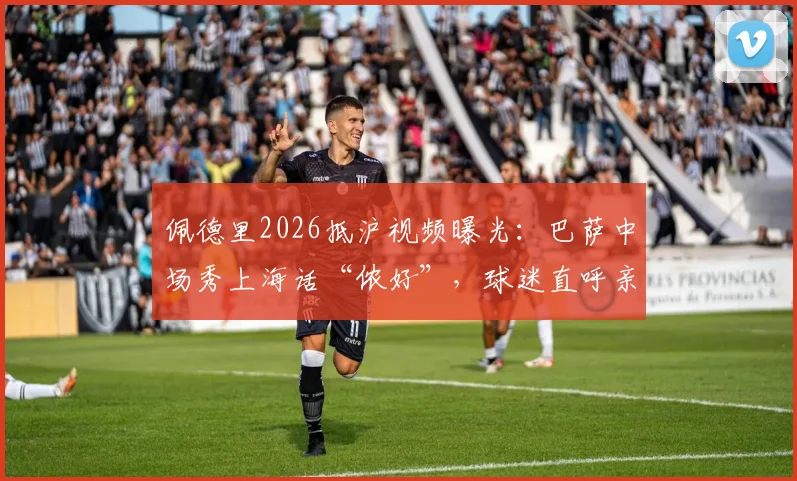 佩德里2026抵沪视频曝光:巴萨中场秀上海话“侬好”,球迷直呼亲切!现场视频及中国行最新动态汇总