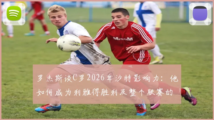 罗杰斯谈C罗2026年沙特影响力：他如何成为利雅得胜利及整个联赛的门面担当？