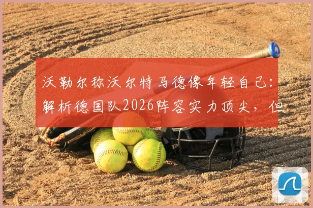 沃勒尔称沃尔特马德像年轻自己：解析德国队2026阵容实力顶尖，但相比法国队存在哪些短板？