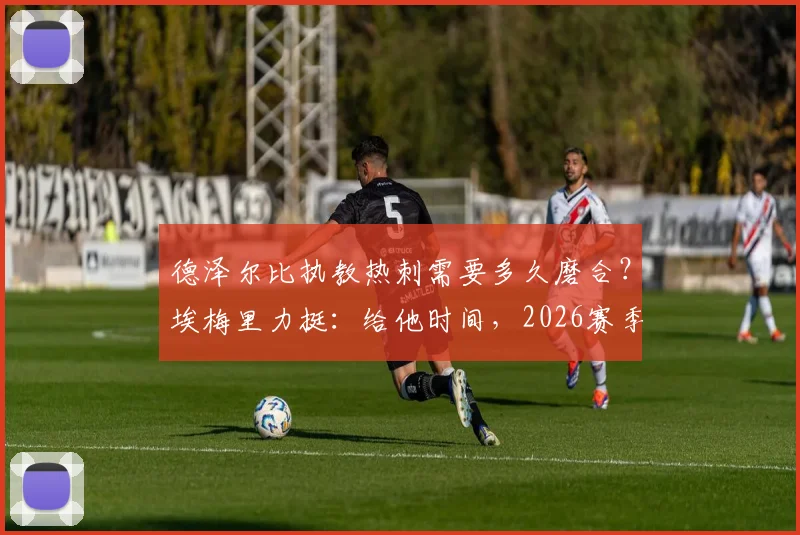 德泽尔比执教热刺需要多久磨合？埃梅里力挺：给他时间，2026赛季必将成功