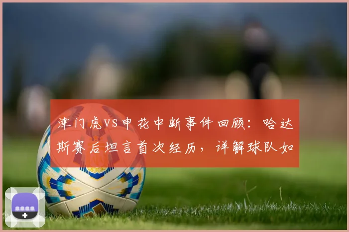 津门虎vs申花中断事件回顾:哈达斯赛后坦言首次经历,详解球队如何抓住机会取胜