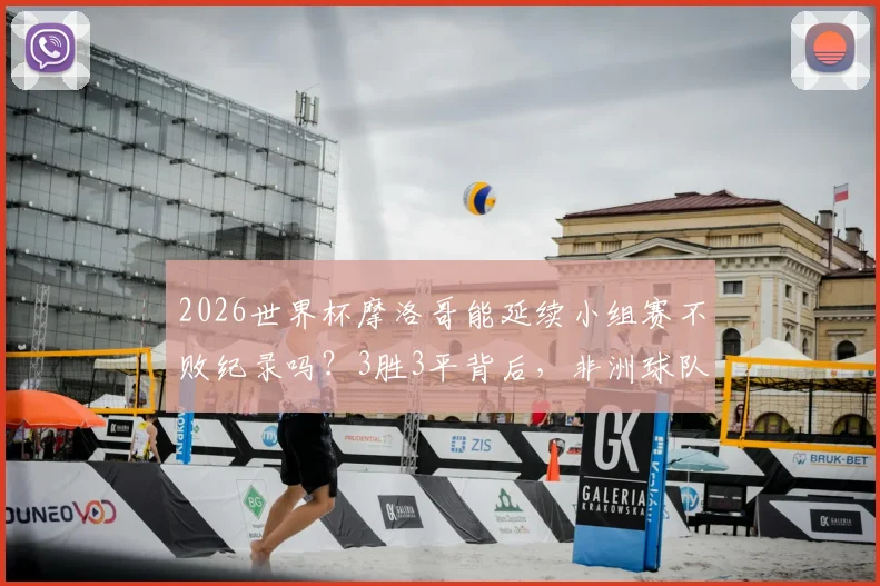 2026世界杯摩洛哥能延续小组赛不败纪录吗？3胜3平背后，非洲球队的历史性突破与未来挑战解析