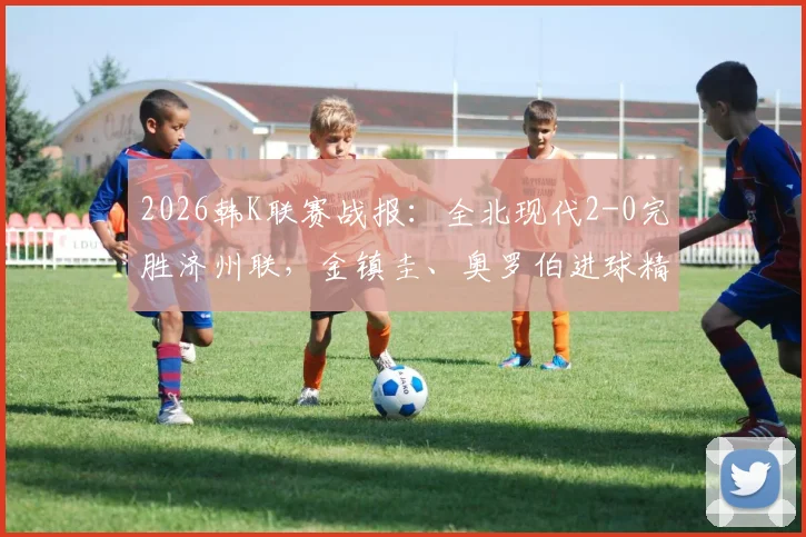 2026韩K联赛战报:全北现代2-0完胜济州联,金镇圭、奥罗伯进球精彩回顾及全场技术统计