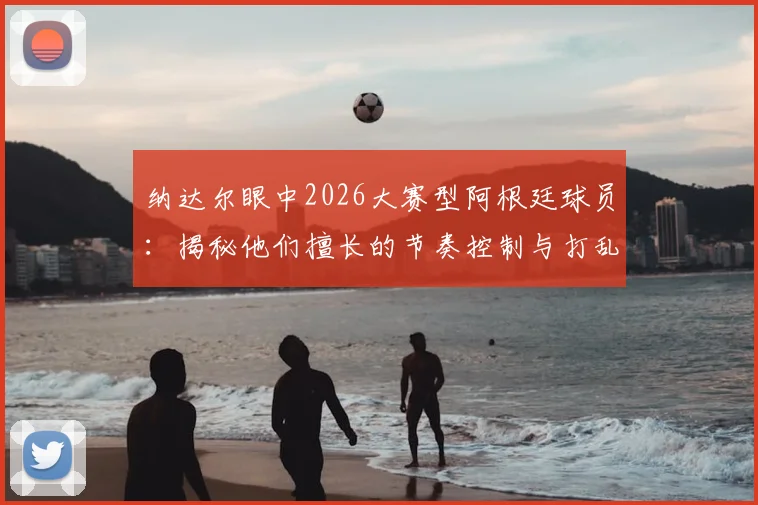 纳达尔眼中2026大赛型阿根廷球员:揭秘他们擅长的节奏控制与打乱对手战术的关键点